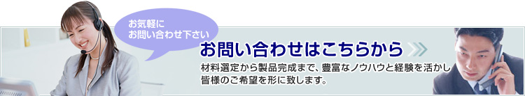 お問い合わせはこちらから-材料選定から製品完成まで、豊富なノウハウと経験を活かし、皆様のご希望を形に致します。