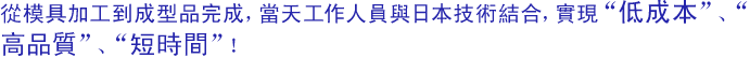 從模具加工到成型品完成，當天工作人員與日本技術結合，實現“低成本”、“高品質”、“短時間”！